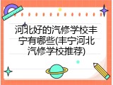 河北好的汽修学校丰宁有哪些(丰宁河北汽修学校推荐)