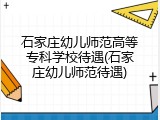 石家庄幼儿师范高等专科学校待遇(石家庄幼儿师范待遇)