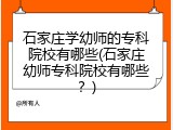 石家庄学幼师的专科院校有哪些(石家庄幼师专科院校有哪些？)