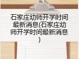 石家庄幼师开学时间最新消息(石家庄幼师开学时间最新消息)