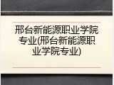 邢台新能源职业学院专业(邢台新能源职业学院专业)