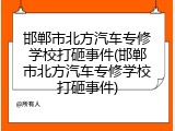 邯郸市北方汽车专修学校打砸事件(邯郸市北方汽车专修学校打砸事件)