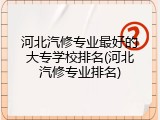 河北汽修专业最好的大专学校排名(河北汽修专业排名)