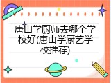 唐山学厨师去哪个学校好(唐山学厨艺学校推荐)
