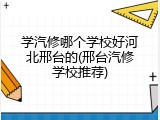 学汽修哪个学校好河北邢台的(邢台汽修学校推荐)
