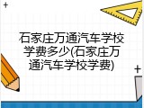 石家庄万通汽车学校学费多少(石家庄万通汽车学校学费)