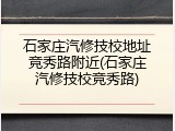石家庄汽修技校地址竞秀路附近(石家庄汽修技校竞秀路)