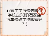 石家庄学汽修去哪个学校定兴好(石家庄汽车修理学校哪家好?)