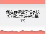 保定有哪些烹饪学校好(保定烹饪学校推荐)