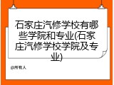 石家庄汽修学校有哪些学院和专业(石家庄汽修学校学院及专业)