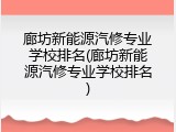 廊坊新能源汽修专业学校排名(廊坊新能源汽修专业学校排名)