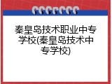 秦皇岛技术职业中专学校(秦皇岛技术中专学校)