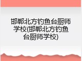 邯郸北方钓鱼台厨师学校(邯郸北方钓鱼台厨师学校)