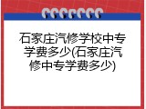 石家庄汽修学校中专学费多少(石家庄汽修中专学费多少)