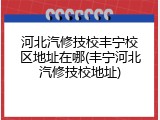 河北汽修技校丰宁校区地址在哪(丰宁河北汽修技校地址)