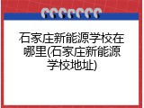 石家庄新能源学校在哪里(石家庄新能源学校地址)