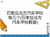 石家庄北方汽车学校有几个(石家庄北方汽车学校数量)