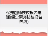 保定厨师技校报名电话(保定厨师技校报名热线)