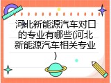 河北新能源汽车对口的专业有哪些(河北新能源汽车相关专业)
