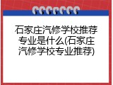 石家庄汽修学校推荐专业是什么(石家庄汽修学校专业推荐)