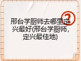 邢台学厨师去哪里定兴最好(邢台学厨师,定兴最佳地)