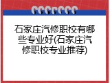 石家庄汽修职校有哪些专业好(石家庄汽修职校专业推荐)