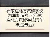石家庄北方汽修学校汽车制造专业(石家庄北方汽修学校汽车制造专业)