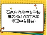 石家庄汽修中专学校排名榜(石家庄汽车修理中专排名)