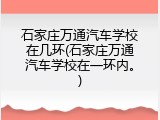 石家庄万通汽车学校在几环(石家庄万通汽车学校在一环内。)