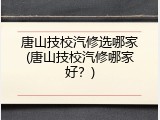 唐山技校汽修选哪家(唐山技校汽修哪家好？)
