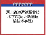 河北轨道运输职业技术学院(河北轨道运输技术学院)