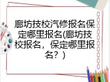 廊坊技校汽修报名保定哪里报名(廊坊技校报名，保定哪里报名？)