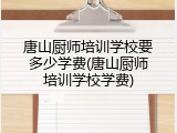 唐山厨师培训学校要多少学费(唐山厨师培训学校学费)