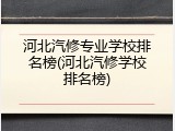 河北汽修专业学校排名榜(河北汽修学校排名榜)