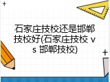 石家庄技校还是邯郸技校好(石家庄技校 vs 邯郸技校)