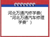 河北万通汽修学费(“河北万通汽车修理学费”)
