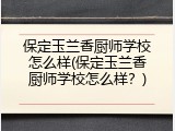 保定玉兰香厨师学校怎么样(保定玉兰香厨师学校怎么样？)