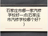 石家庄市哪一家汽修学校好一点(石家庄市汽修学校哪个好?)
