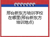 邢台新东方培训学校在哪里(邢台新东方培训地点)