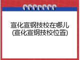 宣化宣钢技校在哪儿(宣化宣钢技校位置)