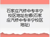 石家庄汽修中专丰宁校区地址在哪(石家庄汽修中专丰宁校区地址)