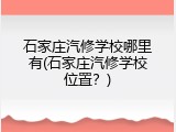 石家庄汽修学校哪里有(石家庄汽修学校位置?)
