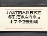 石家庄的汽修技校在哪里(石家庄汽修技术学校位置查询)