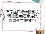 石家庄汽修维修学校河北招生(石家庄汽修维修学校招生)