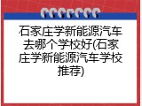 石家庄学新能源汽车去哪个学校好(石家庄学新能源汽车学校推荐)