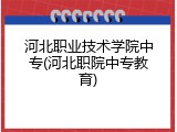 河北职业技术学院中专(河北职院中专教育)