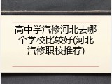高中学汽修河北去哪个学校比较好(河北汽修职校推荐)
