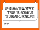新能源教育集团石家庄培训基地(新能源培训基地石家庄分校)