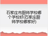 石家庄市厨师学校哪个学校好(石家庄厨师学校哪家好)