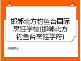 邯郸北方钓鱼台国际烹饪学校(邯郸北方钓鱼台烹饪学府)